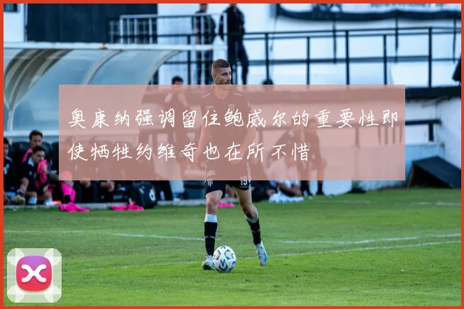 奥康纳强调留住鲍威尔的重要性即使牺牲约维奇也在所不惜