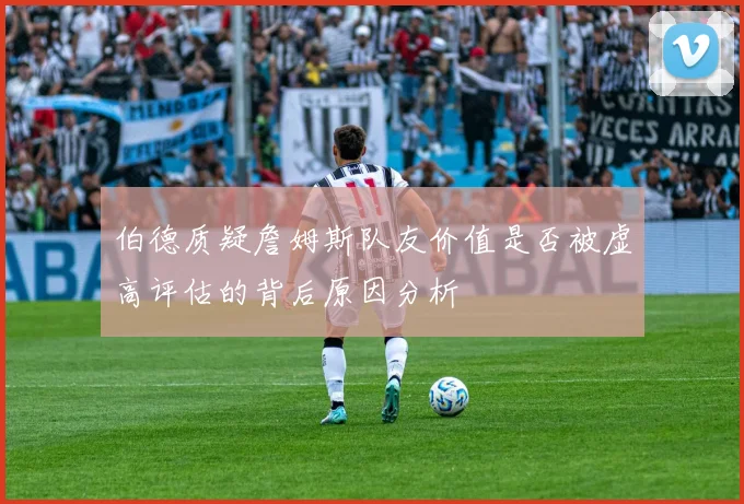 伯德质疑詹姆斯队友价值是否被虚高评估的背后原因分析