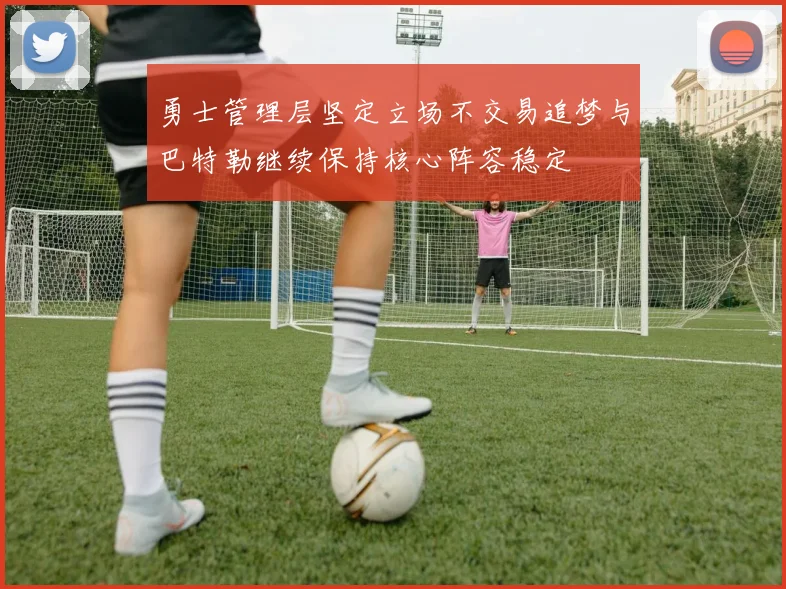 勇士管理层坚定立场不交易追梦与巴特勒继续保持核心阵容稳定
