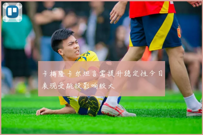 卡梅隆卡尔坦言需提升稳定性今日表现受跳投影响较大