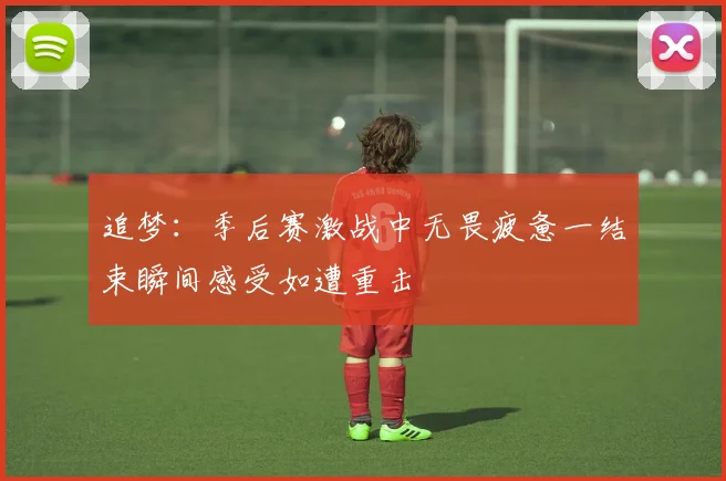 追梦：季后赛激战中无畏疲惫一结束瞬间感受如遭重击