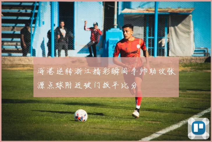 海港逆转浙江精彩瞬间李帅助攻张源点球附近破门扳平比分