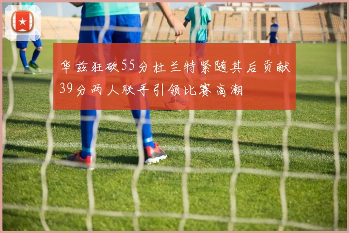 华兹狂砍55分杜兰特紧随其后贡献39分两人联手引领比赛高潮