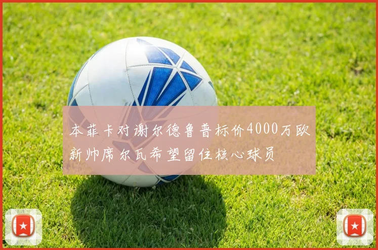 本菲卡对谢尔德鲁普标价4000万欧新帅席尔瓦希望留住核心球员