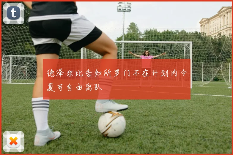 德泽尔比告知所罗门不在计划内今夏可自由离队