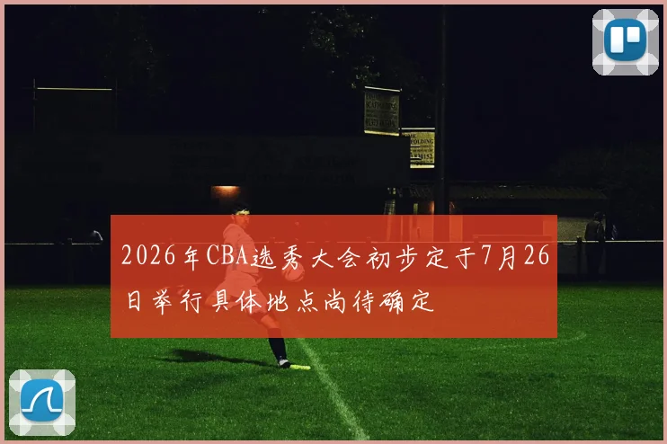 2026年CBA选秀大会初步定于7月26日举行具体地点尚待确定