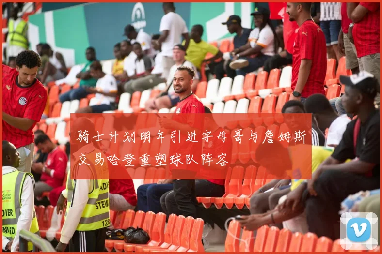 骑士计划明年引进字母哥与詹姆斯交易哈登重塑球队阵容